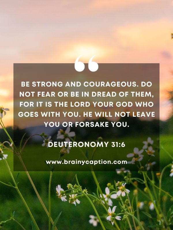 Verses Of The Day February 8- Be strong and courageous. Do not fear or be in dread of them, for it is the Lord your God who goes with you. He will not leave you or forsake you.