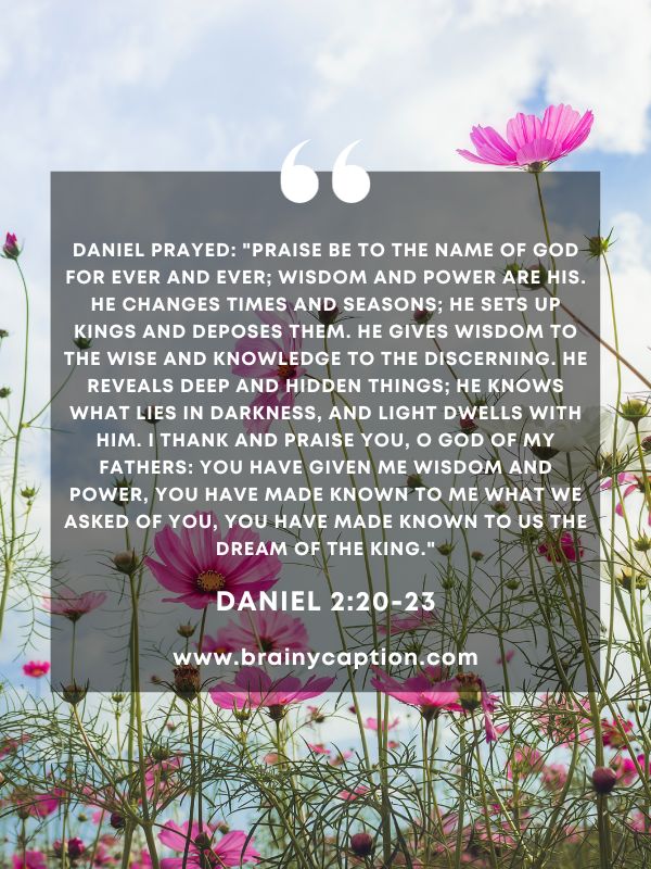 Verse Of The Day March 11- Daniel prayed: "Praise be to the name of God for ever and ever; wisdom and power are his. He changes times and seasons; he sets up kings and deposes them. He gives wisdom to the wise and knowledge to the discerning. He reveals deep and hidden things; he knows what lies in darkness, and light dwells with him. I thank and praise you, O God of my fathers: You have given me wisdom and power, you have made known to me what we asked of you, you have made known to us the dream of the king."