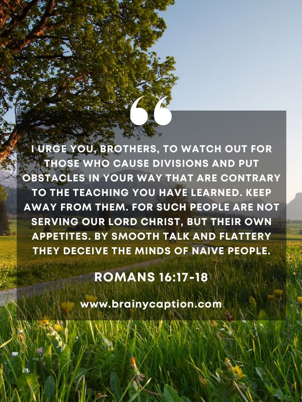 Verse Of The Day March 20- I urge you, brothers, to watch out for those who cause divisions and put obstacles in your way that are contrary to the teaching you have learned. Keep away from them. For such people are not serving our Lord Christ, but their own appetites. By smooth talk and flattery they deceive the minds of naive people.