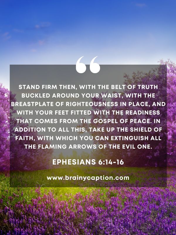  Verse Of The Day March 21 - Stand firm then, with the belt of truth buckled around your waist, with the breastplate of righteousness in place, and with your feet fitted with the readiness that comes from the gospel of peace. In addition to all this, take up the shield of faith, with which you can extinguish all the flaming arrows of the evil one.