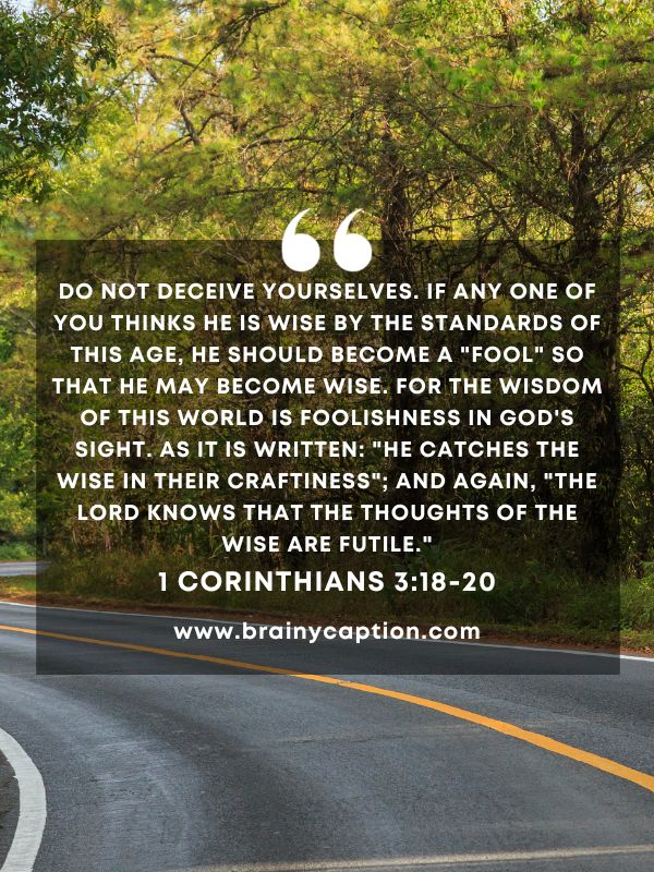 Verse Of The Day March 3- Do not deceive yourselves. If any one of you thinks he is wise by the standards of this age, he should become a "fool" so that he may become wise. For the wisdom of this world is foolishness in God's sight. As it is written: "He catches the wise in their craftiness"; and again, "The Lord knows that the thoughts of the wise are futile."