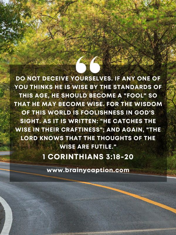 Verse Of The Day March 3- Do not deceive yourselves. If any one of you thinks he is wise by the standards of this age, he should become a "fool" so that he may become wise. For the wisdom of this world is foolishness in God's sight. As it is written: "He catches the wise in their craftiness"; and again, "The Lord knows that the thoughts of the wise are futile."