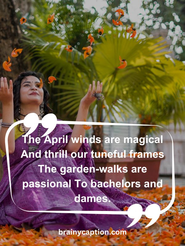 Thought Of The Day April 11- The April winds are magical And thrill our tuneful frames The garden-walks are passional To bachelors and dames.