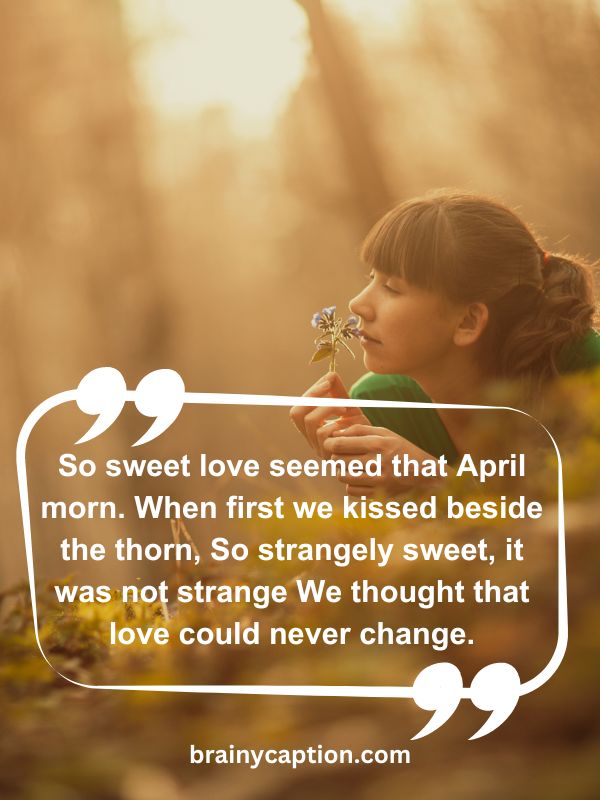 Thought Of The Day April 2- So sweet love seemed that April morn. When first we kissed beside the thorn, So strangely sweet, it was not strange We thought that love could never change.