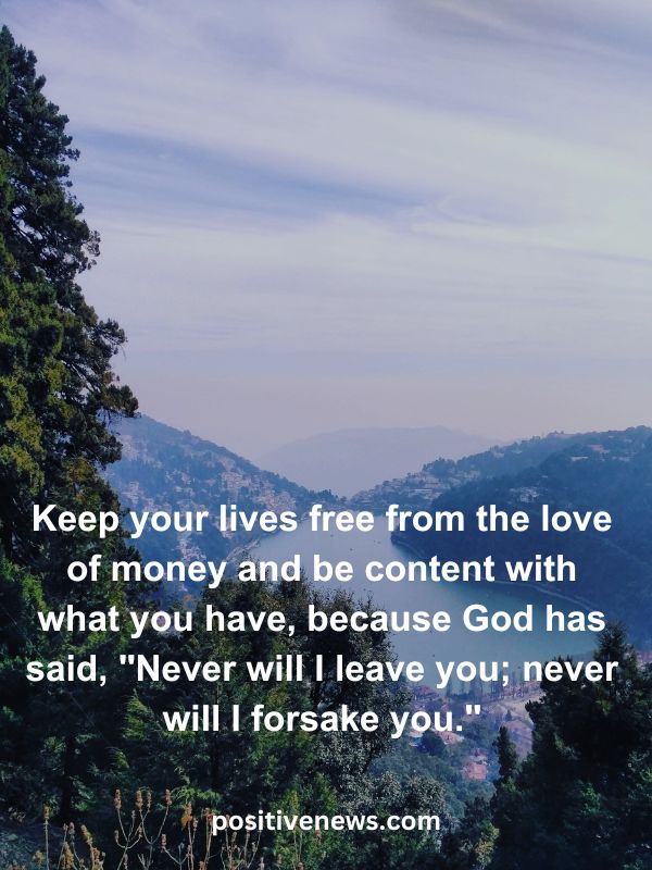 Verses Of The Day April 5- Keep your lives free from the love of money and be content with what you have, because God has said, "Never will I leave you; never will I forsake you."