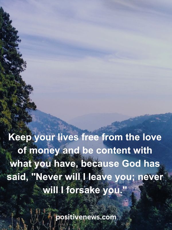 Verses Of The Day April 5- Keep your lives free from the love of money and be content with what you have, because God has said, "Never will I leave you; never will I forsake you."