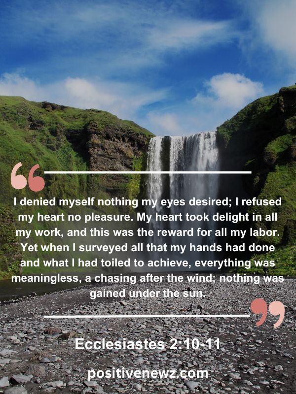 Verse Of The Day May 14- I denied myself nothing my eyes desired; I refused my heart no pleasure. My heart took delight in all my work, and this was the reward for all my labor. Yet when I surveyed all that my hands had done and what I had toiled to achieve, everything was meaningless, a chasing after the wind; nothing was gained under the sun.